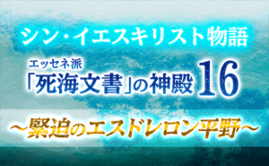 シン・イエスキリスト物語 エッセネ派「死海文書」の神殿１６ ～ 緊迫のエスドレロン平野 ～